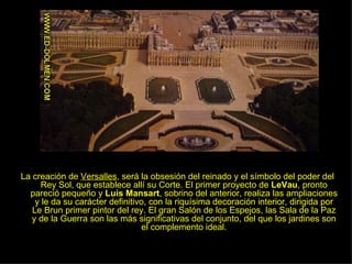 La creación de  Versalles , será la obsesión del reinado y el símbolo del poder del Rey Sol, que establece allí su Corte. El primer proyecto de  LeVau , pronto pareció pequeño y  Luis Mansart , sobrino del anterior, realiza las ampliaciones y le da su carácter definitivo, con la riquísima decoración interior, dirigida por Le Brun primer pintor del rey. El gran Salón de los Espejos, las Sala de la Paz y de la Guerra son las más significativas del conjunto, del que los jardines son el complemento ideal. 