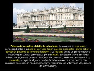 Palacio de Versalles, detalle de la fachada . Se organiza en  tres pisos , correspondientes a la  zona de servicios (bajo ),  salones principales (planta noble) y aposentos privados de la corona (superior).  La  fachada  posee un primer cuerpo a modo de gran zócalo, que destaca por su  solidez . Las pequeñas ventanas del último piso aligeran la pesantez tectónica del palacio, que resulta de aspecto muy  clasicista , aunque en algunos puntos de la fachada el muro se decora con columnas que avanzan hacia el espectador resaltando sus volúmenes y los juegos de luz y sombra. 