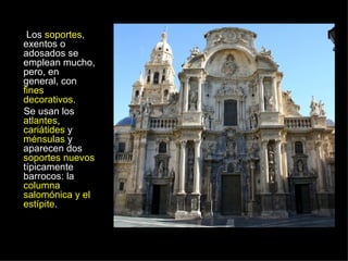 Los  soportes , exentos o adosados se emplean mucho, pero, en general, con  fines decorativos .  Se usan los  atlantes ,  cariátides  y  ménsulas  y aparecen dos  soportes nuevos  típicamente barrocos: la  columna salomónica y el estípite . 