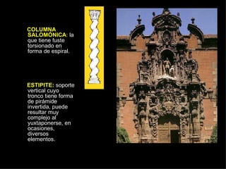 COLUMNA SALOMÓNICA :  la que tiene fuste torsionado en forma de espiral. ESTIPITE:  soporte vertical cuyo tronco tiene forma de pirámide invertida, puede resultar muy complejo al yuxtaponerse, en ocasiones, diversos elementos.  