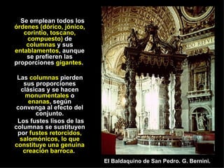 Se emplean todos los  órdenes (dórico, jónico, corintio, toscano, compuesto)  de  columnas  y sus  entablamentos , aunque se prefieren las proporciones  gigantes .  Las  columnas  pierden sus proporciones clásicas y se hacen  monumentales  o  enanas , según convenga al efecto del conjunto. Los fustes lisos de las columnas se sustituyen por  fustes retorcidos, salomónicos, lo que constituye una genuina creación barroca .  El Baldaquino de San Pedro. G. Bernini. 