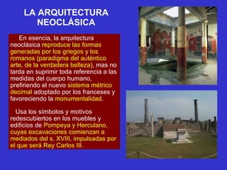 LA ARQUITECTURA NEOCLÁSICA En esencia, la arquitectura neoclásica  reproduce las formas generadas por los griegos y los romanos (paradigma del auténtico arte, de la verdadera belleza) , mas no tarda en suprimir toda referencia a las medidas del cuerpo humano, prefiriendo el nuevo  sistema métrico decimal  adoptado por los franceses y favoreciendo la  monumentalidad .  Usa los símbolos y motivos redescubiertos en los muebles y edificios de  Pompeya y Herculano, cuyas excavaciones comienzan a mediados del s. XVIII, impulsadas por el que será Rey Carlos III.   