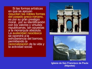 Si las formas artísticas en que se apoyan  resucitan las nobles formas del pasado greco-romano , es por su gran prestigio moral,  por su identificación con los valores y virtudes republicanas, tan opuestas a la monarquía absoluta. La  austeridad neoclásica  se opondrá a la exhuberancia del barroco, permitiendo la  racionalización  de la vida y la actividad social. Iglesia de San Francisco de Paula (Nápoles) 