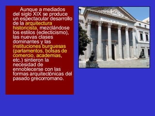 Aunque a mediados del siglo XIX se produce un espectacular desarrollo de la  arquitectura historicista , mezclándose los estilos (eclecticismo), las nuevas clases dominantes y las  instituciones burguesas (parlamentos, bolsas de comercio, academias , etc.) sintieron la necesidad de ennoblecerse con las formas arquitectónicas del pasado grecorromano. 