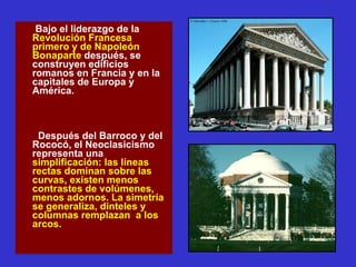 Bajo el liderazgo de la  Revolución Francesa primero y de Napoleón Bonaparte  después, se construyen edificios romanos en Francia y en la capitales de Europa y América. Después del Barroco y del Rococó, el Neoclasicismo representa una  simplificación: las líneas rectas dominan sobre las curvas, existen menos contrastes de volúmenes, menos adornos. La simetría se generaliza, dinteles y columnas remplazan  a los arcos. 