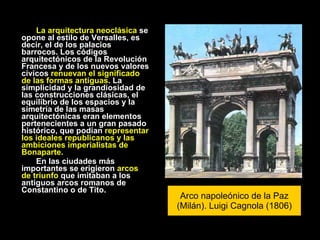 La arquitectura neoclásica  se opone al estilo de Versalles, es decir, el de los palacios barrocos. Los códigos arquitectónicos de la Revolución Francesa y de los nuevos valores cívicos  renuevan el significado de las formas antiguas . La simplicidad y la grandiosidad de las construcciones clásicas, el equilibrio de los espacios y la simetría de las masas arquitectónicas eran elementos pertenecientes a un gran pasado histórico, que podían  representar los ideales republicanos y las ambiciones imperialistas de Bonaparte. En las ciudades más importantes se erigieron  arcos de triunfo  que imitaban a los antiguos arcos romanos de Constantino o de Tito. Arco napoleónico de la Paz (Milán). Luigi Cagnola (1806) 