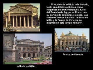 El modelo de edificio más imitado, tanto en edificios públicos como religiosos o conmemorativos, fue el del Panteón de Agripa en Roma, con su pórtico de columnas clásicas. Dos famosos teatros italianos, la Scala de Milán y la Fenice de Venecia, se inspiran en este templo romano. Fenice de Venecia la Scala de Milán 