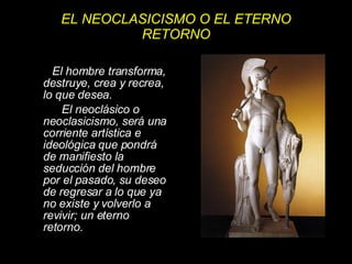 EL NEOCLASICISMO O EL ETERNO RETORNO El hombre transforma, destruye, crea y recrea, lo que desea.  El neoclásico o neoclasicismo, será una corriente artística e ideológica que pondrá de manifiesto la seducción del hombre por el pasado, su deseo de regresar a lo que ya no existe y volverlo a revivir; un eterno retorno. 