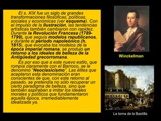 El s. XIX fue un siglo de grandes transformaciones filosóficas, políticas, sociales y económicas (ver  esquema ). Con el impulso de la  Ilustración , las tendencias artísticas también cambiaron con rapidez. Durante  la Revolución Francesa (1789-1799),  que seguía  modelos republicanos , y durante el  período   napoleónico (h. 1815 ), que evocaba los modelos de la  época imperial   romana , se produjo  un retorno a los ideales de belleza de la Antigüedad grecorromana .  Es por eso que a este nuevo estilo, que rompía claramente con el Barroco, se le denominó “ Neoclasicismo ”. Las élites que aceptaron esta denominación eran conscientes de que, con este retorno al pasado, se pretendía no sólo recuperar un cierto paradigma de belleza, sino que también aspiraban a imitar los ideales morales y políticos que fundamentaron aquella época, irremediablemente idealizada ya. La toma de la Bastilla Winckellman 