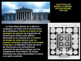 GLIPTOTECA DE MUNICH, ALEMANIA.  LEO VON KLENZE,  1816-1834 La Plaza Real abierta, en el Munich romántico, se inició con la construcción de la Gliptoteca.  Klenze se inspiró en las tipologías de galerías  de exposición de Durand para realizar este edificio dominado en su exterior por  un pórtico de templo de orden jónico y por un aspecto compacto , propio de la  severidad neogriega . La Gliptoteca había de servir de marco para una extraordinaria colección de escultura antigua que fue instalada por Thorvaldsen. El museo distribuye sus salas abovedadas en torno a un patio cuadrado. 