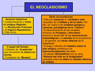 EL NEOCLASICISMO factores históricos : Cuestionamiento y  crisis   del  antiguo   Régimen. La  Revolución Francesa   y el  Imperio Napoleónico (1789-1814). Otras circunstancias : Afán por  restaurar  el “ verdadero   arte ”, arquetipo de la  belleza y de la razón . Por ello, se vuelve a los  modelos griegos y romanos, paradigmas de lo “clásico” . El descubrimiento de las ciudades romanas de  Pompeya  y  Herculano propicia el desarrollo de las  excavaciones arqueológicas  y el  estudio  de la arquitectura y, en general, las  obras clásicas  de la antigüedad. El auge y difusión de  tratados sobre el arte antiguo  contribuye a la  internacionalización  del estilo. El alemán  Winckellmen  con su obra  ”Historia del Arte en la Antigüedad ”,  consolida entre las  élites  los  ideales clásicos de belleza. El  papel del Estado : Creación de “ Academias ” que convertirán  lo clásico en  norma. Fundación de “ Museos ”. 
