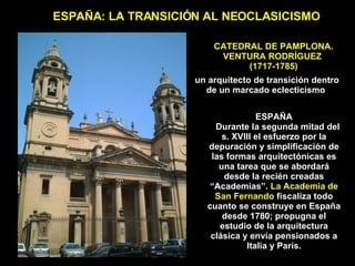 CATEDRAL DE PAMPLONA. VENTURA RODRÍGUEZ  (1717-1785) ESPAÑA: LA TRANSICIÓN AL NEOCLASICISMO ESPAÑA Durante la segunda mitad del s. XVIII el esfuerzo por la depuración y simplificación de las formas arquitectónicas es una tarea que se abordará desde la recién creadas “Academias”.  La Academia de San Fernando  fiscaliza todo cuanto se construye en España desde 1780; propugna el estudio de la arquitectura clásica y envía pensionados a Italia y París. un arquitecto de transición dentro de un marcado eclecticismo   