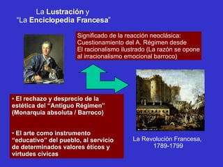La  Lustración  y  “ La  Enciclopedia Francesa ” Significado de la reacción neoclásica: Cuestionamiento del A. Régimen desde El racionalismo ilustrado (La razón se opone al irracionalismo emocional barroco) El rechazo y desprecio de la estética del “Antiguo Régimen” (Monarquía absoluta / Barroco) El arte como instrumento “educativo” del pueblo, al servicio de determinados valores éticos y virtudes cívicas La Revolución Francesa,  1789-1799 