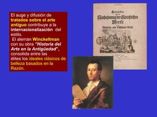 El auge y difusión de  tratados sobre el arte antiguo  contribuye a la  internacionalización   del estilo. El alemán  Winckellman  con su obra  ”Historia del Arte en la Antigüedad ”,  consolida entre las  élites los  ideales clásicos de belleza basados en la Razón. 