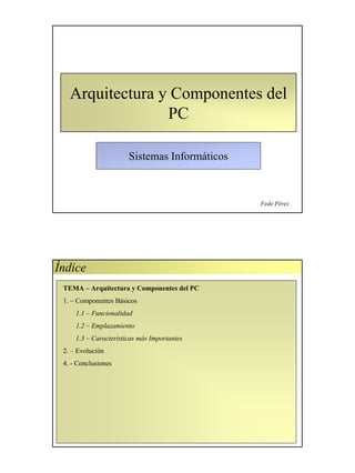 Arquitectura y Componentes del
                 PC

                       Sistemas Informáticos



                                               Fede Pérez




Índice
 TEMA – Arquitectura y Componentes del PC
 1. – Componentes Básicos
     1.1 – Funcionalidad
     1.2 – Emplazamiento
     1.3 – Características más Importantes
 2. – Evolución
 4. - Conclusiones
 