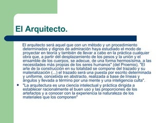 El Arquitecto. El arquitecto será aquel que con un método y un procedimiento determinados y dignos de admiración haya estudiado el modo de proyectar en teoría y también de llevar a cabo en la práctica cualquier obra que, a partir del desplazamiento de los pesos y la unión y el ensamble de los cuerpos, se adecue, de una forma hermosísima, a las necesidades más propias de los seres humanos" (del Proemio). "El arte de la construcción en su totalidad se compone del trazado y su materialización (...) el trazado será una puesta por escrito determinada y uniforme, concebida en abstracto, realizada a base de líneas y ángulos y llevada a término por una mente y una inteligencia culta".  "La arquitectura es una ciencia intelectual y práctica dirigida a establecer racionalmente el buen uso y las proporciones de los artefactos y a conocer con la experiencia la naturaleza de los materiales que los componen"  