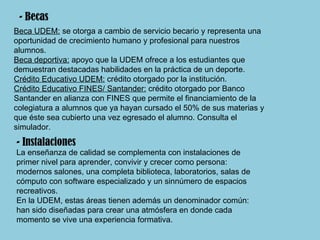 Beca UDEM:  se otorga a cambio de servicio becario y representa una oportunidad de crecimiento humano y profesional para nuestros alumnos. Beca deportiva:  apoyo que la UDEM ofrece a los estudiantes que demuestran destacadas habilidades en la práctica de un deporte.  Crédito Educativo UDEM:  crédito otorgado por la institución. Crédito Educativo FINES/ Santander:  crédito otorgado por Banco Santander en alianza con FINES que permite el financiamiento de la colegiatura a alumnos que ya hayan cursado el 50% de sus materias y que éste sea cubierto una vez egresado el alumno. Consulta el simulador. - Becas - Instalaciones La enseñanza de calidad se complementa con instalaciones de primer nivel para aprender, convivir y crecer como persona: modernos salones, una completa biblioteca, laboratorios, salas de cómputo con software especializado y un sinnúmero de espacios recreativos. En la UDEM, estas áreas tienen además un denominador común: han sido diseñadas para crear una atmósfera en donde cada momento se vive una experiencia formativa. 