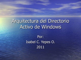 Arquitectura del Directorio Activo de Windows Por: Isabel C. Yepes O. 2011 
