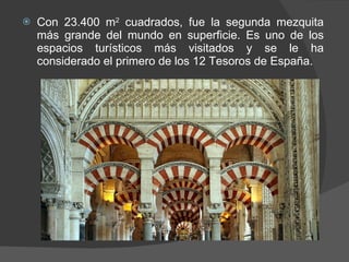 Con 23.400 m 2  cuadrados, fue la segunda mezquita más grande del mundo en superficie. Es uno de los espacios turísticos más visitados y se le ha considerado el primero de los 12 Tesoros de España. 