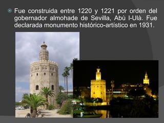 Fue construida entre 1220 y 1221 por orden del gobernador almohade de Sevilla, Abù l-Ulà. Fue declarada monumento histórico-artístico en 1931. 