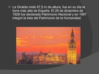 La Giralda mide 97,5 m de altura, fue en su día la torre más alta de España. El 29 de diciembre de 1928 fue declarada Patrimonio Nacional y en 1987 integró la lista del Patrimonio de la Humanidad. 