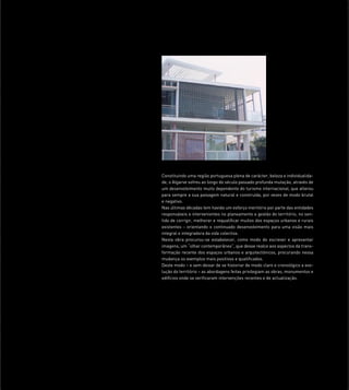 Constituindo uma região portuguesa plena de carácter, beleza e individualida-
de, o Algarve sofreu ao longo do século passado profunda mutação, através de
um desenvolvimento muito dependente do turismo internacional, que alterou
para sempre a sua paisagem natural e construída, por vezes de modo brutal
e negativo.
Nas últimas décadas tem havido um esforço meritório por parte das entidades
responsáveis e intervenientes no planeamento e gestão do território, no sen-
tido de corrigir, melhorar e requaliﬁcar muitos dos espaços urbanos e rurais
existentes - orientando o continuado desenvolvimento para uma visão mais
integral e integradora da vida colectiva.
Nesta obra procurou-se estabelecer, como modo de escrever e apresentar
imagens, um “olhar contemporâneo”, que desse realce aos aspectos da trans-
formação recente dos espaços urbanos e arquitectónicos, procurando nessa
mudança os exemplos mais positivos e qualiﬁcados.
Deste modo – e sem deixar de se historiar de modo claro e cronológico a evo-
lução do território – as abordagens feitas privilegiam as obras, monumentos e
edifícios onde se veriﬁcaram intervenções recentes e de actualização.
 