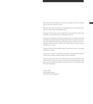 Muitos dos que visitam o Algarve, nacionais ou estrangeiros, fazem-no atraídos     
pelo sol, pelo mar e pelo bom clima.

Mas, para além desse, há também um outro Algarve que se revela, particular-
mente aos que insistem num segundo olhar.

O Algarve da história, da cultura, do património, da arquitectura, tantas vezes
esquecido, e que importa expor à luz daquele mesmo sol.

O Arquitecto José Manuel Fernandes interpretou bem a vontade da Comissão
de Coordenação e Desenvolvimento Regional do Algarve em ajudar a descobrir
essa outra realidade. Porque o futuro só vale a pena se o turismo, as praias e a
alegria das noites serenas conviverem com o bom ambiente natural e, eviden-
temente, com a cultura.

O Algarve de hoje, em boa medida devido ao fenómeno turístico, é uma porta
aberta para o mundo.

Por essa via, a cultura e o património nacionais, na sua expressão algarvia e
mediterrânica, poderão conhecer também melhor divulgação.

Espera-se, assim, que este livro constitua um bom veículo para melhorar esse
conhecimento e, ainda, um incentivo ao bom gosto e à boa arquitectura no Al-
garve, nas suas expressões pública e privada, ao serviço de uma região verda-
deiramente qualificada.




Outubro, 2005
José Campos Correia
(Presidente da CCDR Algarve)
 