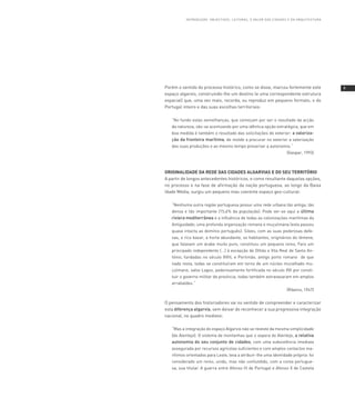 I nT Ro d U Ç Ão : o BJ E CT Ivo s, l E I T U R As , o vA loR dA s C IdA d E s E dA A R Q U I T E CT U R A




Porém o sentido do processo histórico, como se disse, marcou fortemente este                                           
espaço algarvio, construindo-lhe um destino (e uma correspondente estrutura
espacial) que, uma vez mais, recorda, ou reproduz em pequeno formato, o do
Portugal inteiro e das suas escolhas territoriais:

   “No fundo estas semelhanças, que começam por ser o resultado da acção
   da natureza, vão-se acentuando por uma idêntica opção estratégica, que em
   boa medida é também o resultado das solicitações do exterior: a valoriza-
   ção da fronteira marítima, de molde a procurar no exterior a valorização
   das suas produções e ao mesmo tempo preservar a autonomia.“
                                                                                         (Gaspar, 1993)



ORIGINALIDADE DA REDE DAS CIDADES ALGARVIAS E DO SEU TERRITÓRIO
A partir de longos antecedentes históricos, e como resultante daquelas opções,
no processo e na fase de afirmação da nação portuguesa, ao longo da Baixa
Idade Média, surgiu um pequeno mas coerente espaço geo-cultural:

   “Nenhuma outra região portuguesa possui uma rede urbana tão antiga, tão
   densa e tão importante (15,6% da população). Pode ver-se aqui a última
          mediterrânea e a influência de todas as colonizações marítimas da
   Antiguidade; uma profunda organização romana e muçulmana (esta passou
   quase intacta ao domínio português): Silves, com as suas poderosas defe-
   sas, o rico bazar, a horta abundante, os habitantes, originários do Iémene,
   que falavam um árabe muito puro, constituiu um pequeno reino, Faro um
   principado independente (...) à excepção de Olhão e Vila Real de Santo An-
   tónio, fundadas no século XVIII, e Portimão, antigo porto romano de que
   nada resta, todas se constituíram em torno de um núcleo muralhado mu-
   çulmano, salvo Lagos, poderosamente fortificada no século XVI por consti-
   tuir o governo militar da província; todas também extravasaram em amplos
   arrabaldes.”
                                                                                         (Ribeiro, 1947)


O pensamento dos historiadores vai no sentido de compreender e caracterizar
esta diferença algarvia, sem deixar de reconhecer a sua progressiva integração
nacional, no quadro medievo:

   “Mas a integração do espaço Algarvio não se reveste da mesma simplicidade
   [do Alentejo]. O sistema de montanhas que o separa do Alentejo, a relativa
   autonomia do seu conjunto de cidades, com uma subsistência imediata
   assegurada por recursos agrícolas suficientes e com amplos contactos ma-
   rítimos orientados para Leste, leva a atribuir-lhe uma identidade própria: foi
   considerado um reino, unido, mas não confundido, com a coroa portugue-
   sa, sua titular. A guerra entre Afonso III de Portugal e Afonso X de Castela
 