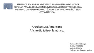 REPÚBLICA BOLIVARIANA DE VENEZUELA MINISTERIO DEL PODER
POPULAR PARA LA EDUCACIÓN UNIVERSITARIA CIENCIA Y TECNOLOGÍA
INSTITUTO UNIVERSITARIO POLITÉCNICO “SANTIAGO MARIÑO” SEDE
COSTA ORIENTAL.
Alumna: Ginett Ortega.
Cedula: 29809681,
Materia: Historia.
Profesor: Arq. Deyanira Mujica.
Arquitectura Americana
Afiche didáctico- Temático.
 