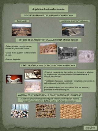 ArquitecturaAmericanaPrecolombina
CENTROS URBANOS DEL ÁREA MESOAMERICANA
Teotihuacán La pirámide de sol de Teotihuacán
ESTILOS DE LA ARQUITECTURA AMERICANA EN SUS INICIOS
MATERIALES UTILIZADOS EN LA CONSTRUCCIÓN DE LAS OBRAS
Los edificios precolombinos más antiguos estaban construidos en madera,
juncos trenzados, esteras de fibra, y otros materiales perecederos.
•Palacios reales construidos con
sillares de granito bien unidos.
•Casas de los pueblos con techumbre
de paja.
•Puertas de piedra.
•El uso de herramientas de metal no era frecuente y, además,
no empezaron a utilizarse hasta las últimas etapas de la
historia precolombina.
•Realizaban elaboradas esculturas y complejos ornamentos de
jade golpeando una piedra con otra.
•Sus construcciones más importantes eran los templos y
pirámides de forma rectangular.
CARACTERÍSTICAS DE LA ARQUITECTURA AMERICANA
Jordan Gómez
C.I:27.870.617
 