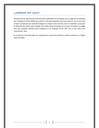¿ANDROID SIN JAVA?

Actualmente las aplicaciones Android están codificadas en el lenguaje Java y luego son compiladas
por la Maquina Virtual Dalvik que utiliza un formato específico que ésta ejecuta, por lo que sería
un poco complicado que Android trabajase sin ningún rastro de Java, más no imposible, ya que por
la demanda de Oracle sobre Google, han salido varios proyectos en los que se traduce el código
Java que contiene Android para trabajarlo en el lenguaje C# de .NET con el que todo sería
“puramente” libre.

En conclusión haciendo todas las traducciones necesarias Android si podría realizarse sin ningún
rastro de JAVA.




                                                2
 