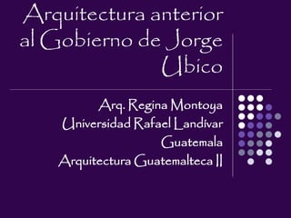 Arquitectura anterior
al Gobierno de Jorge
Ubico
Arq. Regina Montoya
Universidad Rafael Landívar
Guatemala
Arquitectura Guatemalteca II
 