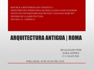 ARQUITECTURA ANTIGUA | ROMA
REALIZADO POR:
SARA GÓMEZ
C.I: 26.625.836
REPUBLICA BOLIVARIANA DE VENEZUELA
MINISTERIO DEL PODER POPULAR PARA LA EDUCACION SUPERIOR
INSTITUTO UNIVERSITARIO POLITECNICO “SANTIAGO MARI ÑO”
HISTORIA DE LAARQUITECTURA
SECCION 1A – CODIGO 41
PORLAMAR, 20 DE JULIO DEL 2018
 