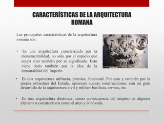 CARACTERÍSTICAS DE LA ARQUITECTURA
ROMANA
Las principales características de la arquitectura
romana son:
• Es una arquitectura caracterizada por la
monumentalidad, no sólo por el espacio que
ocupa sino también por su significado. Esto
viene dado también por la idea de la
inmortalidad del Imperio.
• Es una arquitectura utilitaria, práctica, funcional. Por esto y también por la
propia estructura del Estado, aparecen nuevas construcciones, con un gran
desarrollo de la arquitectura civil y militar: basílicas, termas, etc.
• Es una arquitectura dinámica; como consecuencia del empleo de algunos
elementos constructivos como el arco y la bóveda.
 
