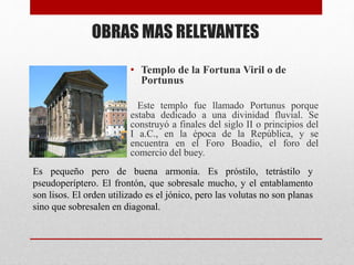 OBRAS MAS RELEVANTES
• Templo de la Fortuna Viril o de
Portunus
Este templo fue llamado Portunus porque
estaba dedicado a una divinidad fluvial. Se
construyó a finales del siglo II o principios del
I a.C., en la época de la República, y se
encuentra en el Foro Boadio, el foro del
comercio del buey.
Es pequeño pero de buena armonía. Es próstilo, tetrástilo y
pseudoperíptero. El frontón, que sobresale mucho, y el entablamento
son lisos. El orden utilizado es el jónico, pero las volutas no son planas
sino que sobresalen en diagonal.
 