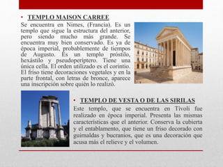 • TEMPLO MAISON CARREE
Se encuentra en Nimes, (Francia). Es un
templo que sigue la estructura del anterior,
pero siendo mucho más grande. Se
encuentra muy bien conservado. Es ya de
época imperial, probablemente de tiempos
de Augusto. Es un templo próstilo,
hexástilo y pseudoperíptero. Tiene una
única cella. El orden utilizado es el corintio.
El friso tiene decoraciones vegetales y en la
parte frontal, con letras de bronce, aparece
una inscripción sobre quién lo realizó.
• TEMPLO DE VESTA O DE LAS SIRILAS
Este templo, que se encuentra en Tívoli fue
realizado en época imperial. Presenta las mismas
características que el anterior. Conserva la cubierta
y el entablamento, que tiene un friso decorado con
guirnaldas y bucranios, que es una decoración que
acusa más el relieve y el volumen.
 