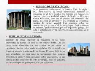 • TEMPLO DE VESTA (ROMA)
Es un poco más tardío que el de Fortuna Viril, del siglo I
a.C., pero todavía de época republicana. También se
encuentra en el foro Boadio. Es llamado así porque era
circular, pero en realidad estaba dedicado a Hércules
Víctor Olivarius, que era el patrón del comercio del
aceite. La cella es circular y está rodeada de columnas
exentas de capitel vegetal. Está asentada sobre un
basamento que recuerda el de los griegos. Está realizado
en mármol, probablemente por un arquitecto griego. Le
falta el entablamento y la cubierta. El orden utilizado es el
compuesto.
• TEMPLO DE VENUS Y ROMA
También de época imperial, se encuentra en los Foros
Imperiales de Roma. Se trata de un templo doble. Las dos
cellas están afrontadas con una exedra, lo que serían las
cabeceras. Ambas cellas están abovedadas. En las exedras es
donde se situaría la estatua de las diosas. El muro del interior
está articulado con una serie de hornacinas. Son templos
próstilos, in antis y están apoyados sobre una krepis, ya que
tienen gradas alrededor de todo el templo. Todo el conjunto
está rodeado por un patio porticado con columnas.
 