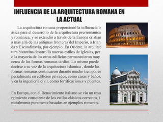 INFLUENCIA DE LA ARQUITECTURA ROMANA EN
LA ACTUAL
La arquitectura romana proporcionó la influencia b
ásica para el desarrollo de la arquitectura prerrománica
y románica, y se extendió a través de la Europa cristian
a más allá de las antiguas fronteras del Imperio, a Irlan
da y Escandinavia, por ejemplo. En Oriente, la arquitec
tura bizantina desarrolló nuevos estilos de iglesias, per
o la mayoría de los otros edificios permanecieron muy
cerca de las formas romanas tardías. Lo mismo puede
decirse a su vez de la arquitectura islámica , donde las
formas romanas continuaron durante mucho tiempo, es
pecialmente en edificios privados, como casas y baños,
y en la ingeniería civil, como fortificaciones y puentes.
En Europa, con el Renacimiento italiano se vio un resu
rgimiento consciente de los estilos clásicos correctos, i
nicialmente puramente basados ​​en ejemplos romanos.
 