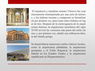 El arquitecto y tratadista romano Vitruvio fue resp
etuosamente reinterpretado por una serie de teórico
s, y los órdenes toscano y compuesto se formalizar
on por primera vez, para crear cinco órdenes en lug
ar de tres. Después de la extravagancia de la arquit
ectura barroca, la arquitectura neoclásica del siglo
XVIII revivió las versiones más puras del estilo clá
sico y, por primera vez, añadió una influencia direc
ta del mundo griego.
Se desarrollaron numerosos estilos clásicos locales,
como la arquitectura palladiana, la arquitectura
georgiana y el Estilo Regencia, la arquitectura
federal en los Estados Unidos y la arquitectura
republicana en Hispanoamérica.
 