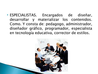    ESPECIALISTAS. Encargados de diseñar,
    desarrollar y materializar los contenidos.
    Como. Y consta de: pedagogo, administrador,
    diseñador gráfico, programador, especialista
    en tecnología educativa, corrector de estilos.
 