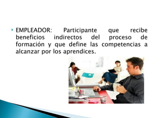    EMPLEADOR:       Participante  que    recibe
    beneficios   indirectos    del proceso    de
    formación y que define las competencias a
    alcanzar por los aprendices.
 