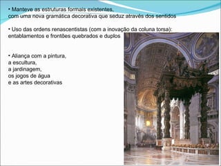 Manteve as estruturas formais existentes,  com uma nova gramática decorativa que seduz através dos sentidos Uso das ordens renascentistas (com a inovação da coluna torsa):  entablamentos e frontões quebrados e duplos Aliança com a pintura,  a escultura,  a jardinagem,  os jogos de água  e as artes decorativas 