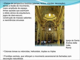 Efeitos de perspectiva ilusórios (plantas, tectos, cúpulas, decoração),  dando a ilusão de movimento,  maior amplitude de espaço,  linhas opostas que acentuam  o efeito cénico da arquitectura,  jogos de claro-escuro,  construção de massas salientes  e reentrâncias sinuosas Colunas torsas ou retorcidas, helicoidais, duplas ou triplas Frontões centrais, que reforçam o movimento ascensional da fachadas com decoração naturalistas Igreja de Santa Andrea della Valle, Roma 