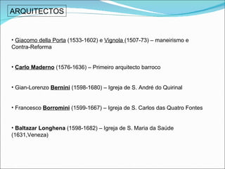 ARQUITECTOS Giacomo della Porta  (1533-1602) e  Vignola  (1507-73) – maneirismo e Contra-Reforma Carlo Maderno  (1576-1636) – Primeiro arquitecto barroco Gian-Lorenzo  Bernini   (1598-1680) – Igreja de S. André do Quirinal  Francesco  Borromini  (1599-1667) – Igreja de S. Carlos das Quatro Fontes Baltazar Longhena  (1598-1682) – Igreja de S. Maria da Saúde (1631,Veneza) 