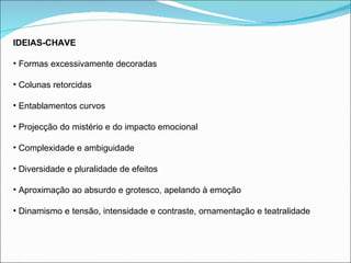 IDEIAS-CHAVE Formas excessivamente decoradas Colunas retorcidas Entablamentos curvos Projecção do mistério e do impacto emocional Complexidade e ambiguidade Diversidade e pluralidade de efeitos Aproximação ao absurdo e grotesco, apelando à emoção Dinamismo e tensão, intensidade e contraste, ornamentação e teatralidade 