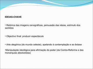 IDEIAS-CHAVE Retórica das imagens cenográficas, persuasão das ideias, estímulo dos sentidos Objectivo final: produzir espectáculo Arte alegórica (do mundo celeste), apelando à contemplação e ao êxtase Manipulação ideológica para afirmação do poder (da Contra-Reforma e das monarquias absolutistas) 