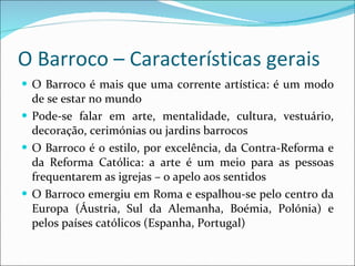 O Barroco – Características gerais O Barroco é mais que uma corrente artística: é um modo de se estar no mundo Pode-se falar em arte, mentalidade, cultura, vestuário, decoração, cerimónias ou jardins barrocos O Barroco é o estilo, por excelência, da Contra-Reforma e da Reforma Católica: a arte é um meio para as pessoas frequentarem as igrejas – o apelo aos sentidos O Barroco emergiu em Roma e espalhou-se pelo centro da Europa (Áustria, Sul da Alemanha, Boémia, Polónia) e pelos países católicos (Espanha, Portugal) 