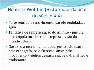 Heinrich Wolfflin (Historiador da arte do século XIX) Forte sentido de movimento: parede ondulada, a água Tentativa de representação do infinito - pintura uma cúpula ou abóbada – representação do mundo celeste Gosto pela monumentalidade, gosto pelo teatral, pelo cenógrafo, pelo faustoso, ânsia pelo movimento – efeitos de surpresa; pelo dramático e exuberante  