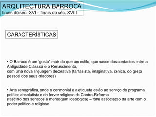 ARQUITECTURA BARROCA finais do séc. XVI – finais do séc. XVIII CARACTERÍSTICAS O Barroco é um “gosto” mais do que um estilo, que nasce dos contactos entre a Antiguidade Clássica e o Renascimento,  com uma nova linguagem decorativa (fantasista, imaginativa, cénica, do gosto pessoal dos seus criadores) Arte cenográfica, onde o cerimonial e a etiqueta estão ao serviço do programa político absolutista e do fervor religioso da Contra-Reforma  (fascínio dos sentidos e mensagem ideológica) – forte associação da arte com o poder político e religioso 
