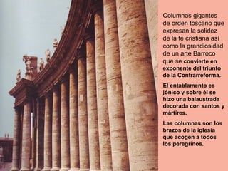 Columnas gigantes
de orden toscano que
expresan la solidez
de la fe cristiana así
como la grandiosidad
de un arte Barroco
que se convierte en
exponente del triunfo
de la Contrarreforma.
El entablamento es
jónico y sobre él se
hizo una balaustrada
decorada con santos y
mártires.
Las columnas son los
brazos de la iglesia
que acogen a todos
los peregrinos.
 